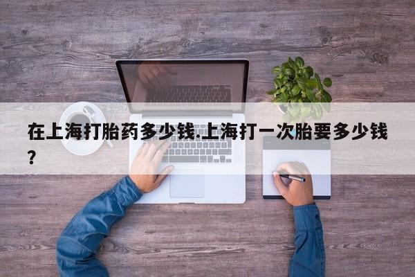 打胎药如何购买在上海打胎药多少钱.上海打一次胎要多少钱？