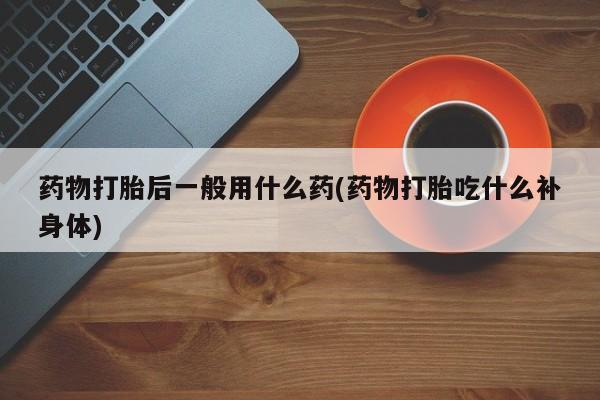打胎药如何购买药物打胎后一般用什么药(药物打胎吃什么补身体)