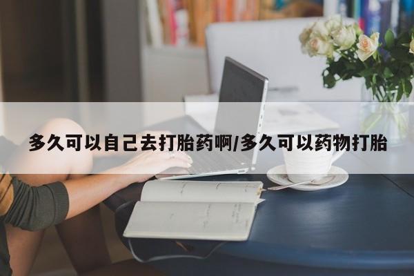 打胎药如何购买多久可以自己去打胎药啊/多久可以药物打胎