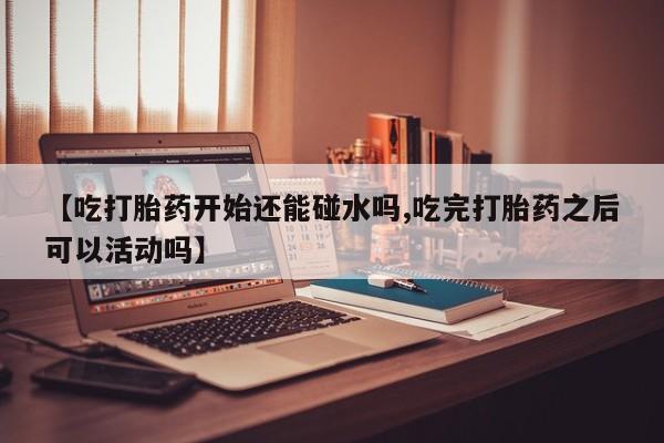 打胎药如何购买【吃打胎药开始还能碰水吗,吃完打胎药之后可以活动吗】