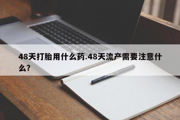 打胎药如何购买48天打胎用什么药.48天流产需要注意什么？