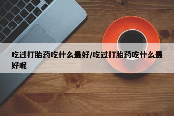 打胎药如何购买吃过打胎药吃什么最好/吃过打胎药吃什么最好呢