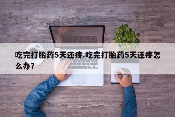 打胎药如何购买吃完打胎药5天还疼.吃完打胎药5天还疼怎么办？
