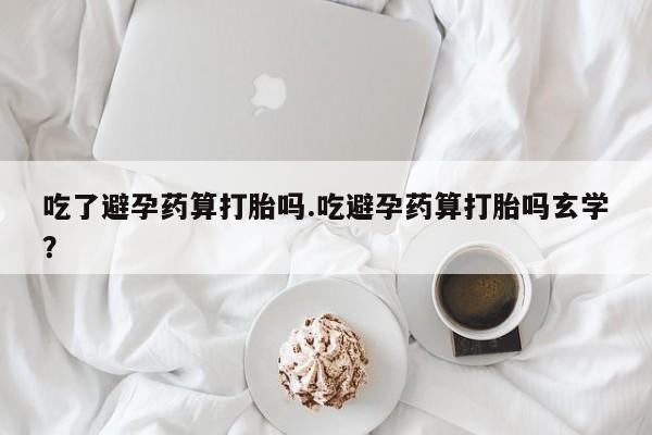 打胎药如何购买吃了避孕药算打胎吗.吃避孕药算打胎吗玄学？