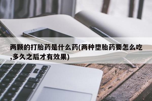 打胎药如何购买两颗的打胎药是什么药(两种堕胎药要怎么吃,多久之后才有效果)