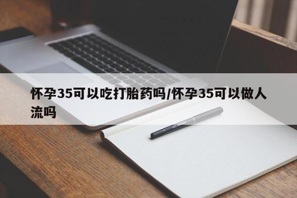 打胎药如何购买怀孕35可以吃打胎药吗/怀孕35可以做人流吗