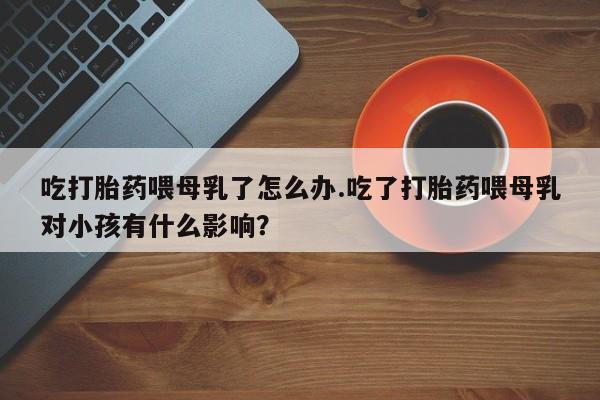 打胎药如何购买吃打胎药喂母乳了怎么办.吃了打胎药喂母乳对小孩有什么影响？