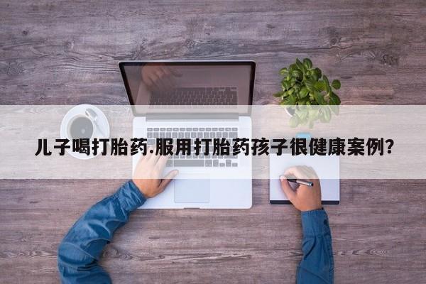 打胎药如何购买儿子喝打胎药.服用打胎药孩子很健康案例？