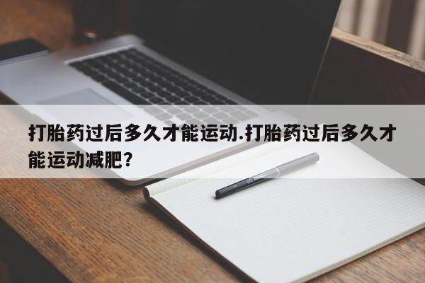 打胎药如何购买打胎药过后多久才能运动.打胎药过后多久才能运动减肥?
