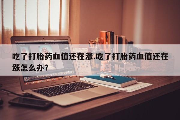 打胎药如何购买吃了打胎药血值还在涨.吃了打胎药血值还在涨怎么办？