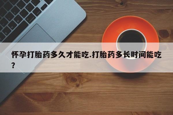打胎药如何购买怀孕打胎药多久才能吃.打胎药多长时间能吃？