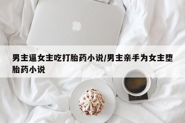 打胎药如何购买男主逼女主吃打胎药小说/男主亲手为女主堕胎药小说