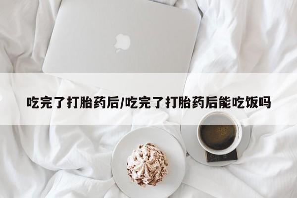 打胎药如何购买吃完了打胎药后/吃完了打胎药后能吃饭吗