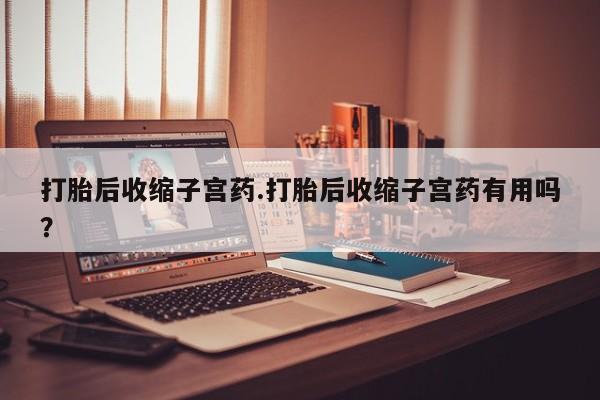 打胎药如何购买打胎后收缩子宫药.打胎后收缩子宫药有用吗？