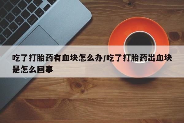 打胎药如何购买吃了打胎药有血块怎么办/吃了打胎药出血块是怎么回事