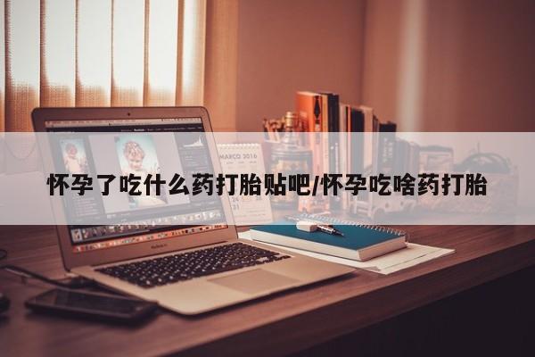 打胎药如何购买怀孕了吃什么药打胎贴吧/怀孕吃啥药打胎