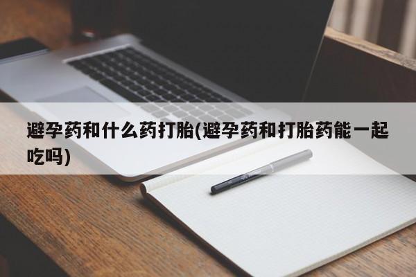 打胎药如何购买避孕药和什么药打胎(避孕药和打胎药能一起吃吗)