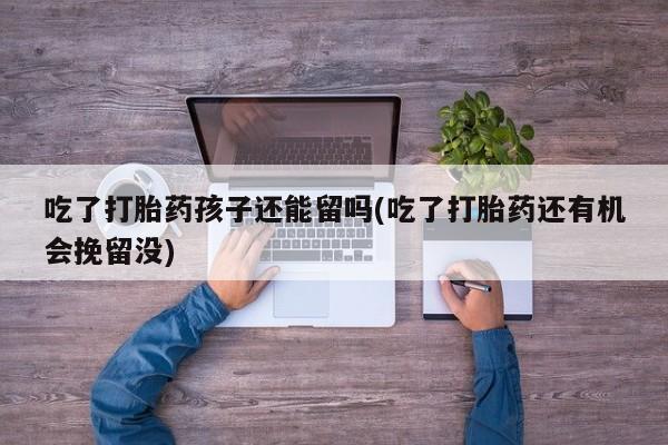 打胎药如何购买吃了打胎药孩子还能留吗(吃了打胎药还有机会挽留没)