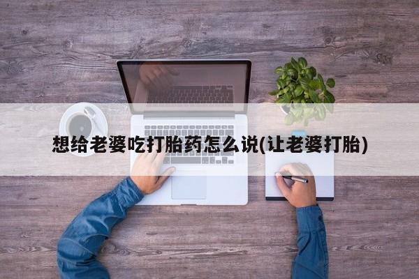 打胎药如何购买想给老婆吃打胎药怎么说(让老婆打胎)
