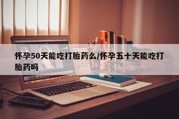 打胎药如何购买怀孕50天能吃打胎药么/怀孕五十天能吃打胎药吗