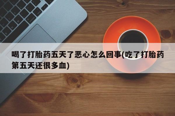 打胎药如何购买喝了打胎药五天了恶心怎么回事(吃了打胎药第五天还很多血)