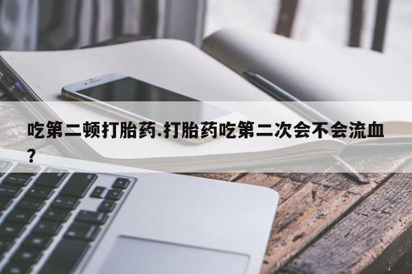 打胎药如何购买吃第二顿打胎药.打胎药吃第二次会不会流血?