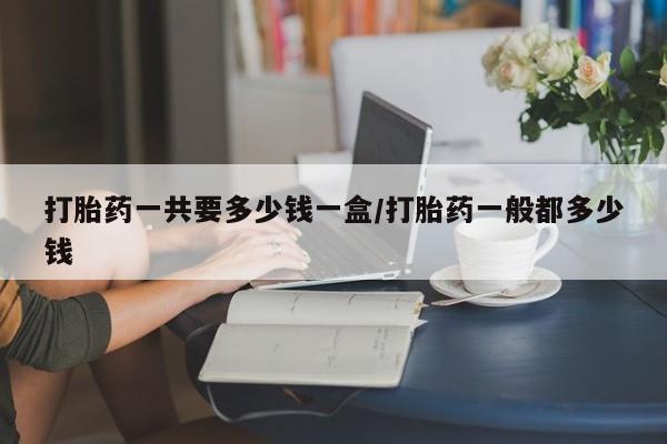打胎药如何购买打胎药一共要多少钱一盒/打胎药一般都多少钱