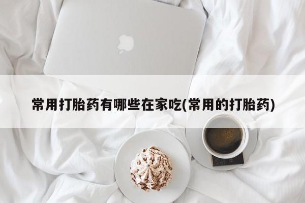 打胎药如何购买常用打胎药有哪些在家吃(常用的打胎药)