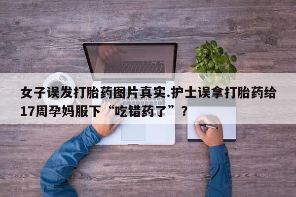 打胎药如何购买女子误发打胎药图片真实.护士误拿打胎药给17周孕妈服下“吃错药了”？