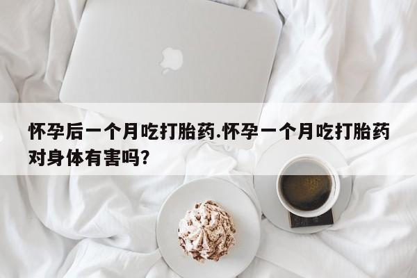 打胎药如何购买怀孕后一个月吃打胎药.怀孕一个月吃打胎药对身体有害吗？