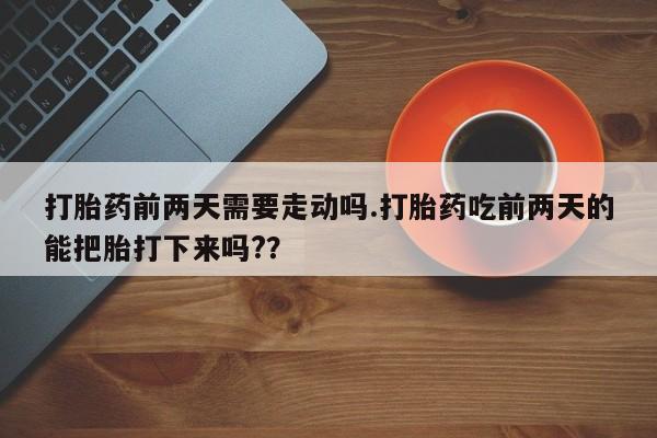 打胎药如何购买打胎药前两天需要走动吗.打胎药吃前两天的能把胎打下来吗?？