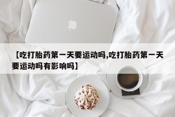 打胎药如何购买【吃打胎药第一天要运动吗,吃打胎药第一天要运动吗有影响吗】