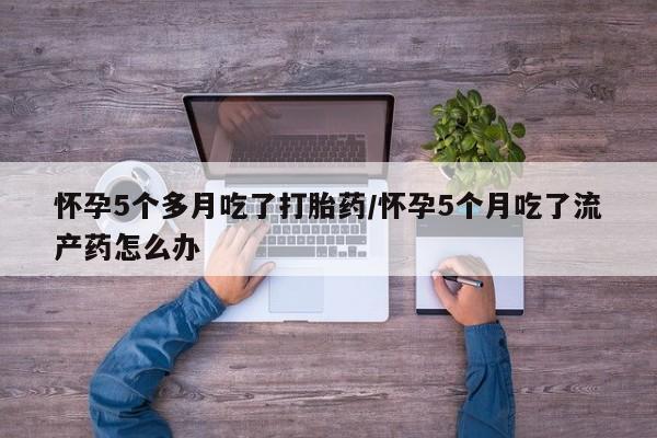 打胎药如何购买怀孕5个多月吃了打胎药/怀孕5个月吃了流产药怎么办