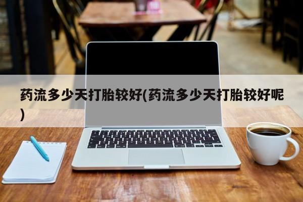 打胎药如何购买药流多少天打胎较好(药流多少天打胎较好呢)