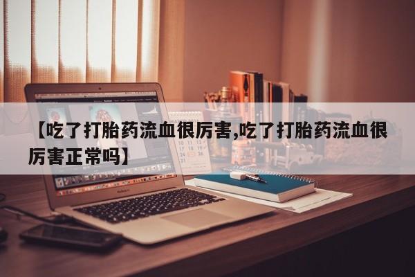 打胎药如何购买【吃了打胎药流血很厉害,吃了打胎药流血很厉害正常吗】