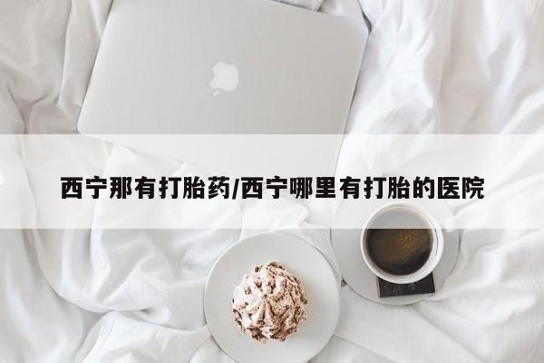 打胎药如何购买西宁那有打胎药/西宁哪里有打胎的医院