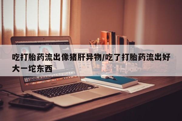 打胎药如何购买吃打胎药流出像猪肝异物/吃了打胎药流出好大一坨东西