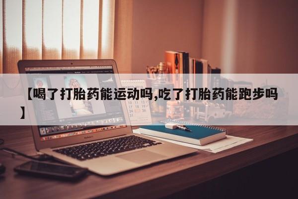 打胎药如何购买【喝了打胎药能运动吗,吃了打胎药能跑步吗】