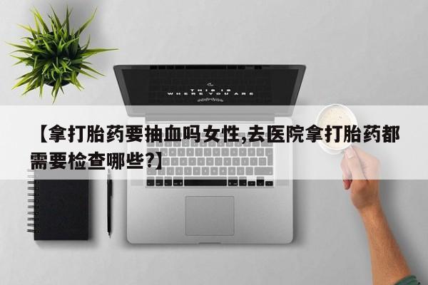 打胎药如何购买【拿打胎药要抽血吗女性,去医院拿打胎药都需要检查哪些?】
