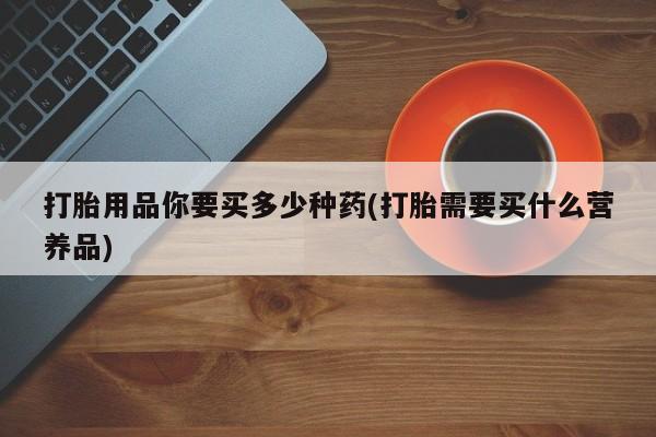 打胎药如何购买打胎用品你要买多少种药(打胎需要买什么营养品)