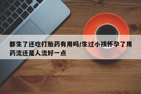打胎药如何购买都生了还吃打胎药有用吗/生过小孩怀孕了用药流还是人流好一点
