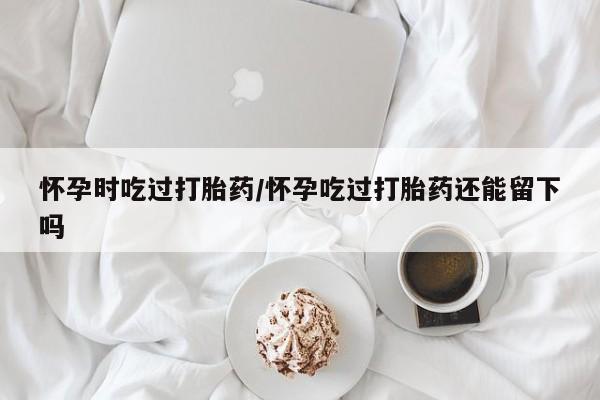 打胎药如何购买怀孕时吃过打胎药/怀孕吃过打胎药还能留下吗