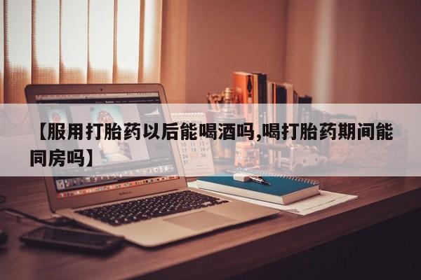 打胎药如何购买【服用打胎药以后能喝酒吗,喝打胎药期间能同房吗】