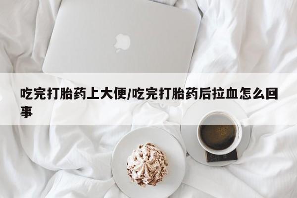 打胎药如何购买吃完打胎药上大便/吃完打胎药后拉血怎么回事