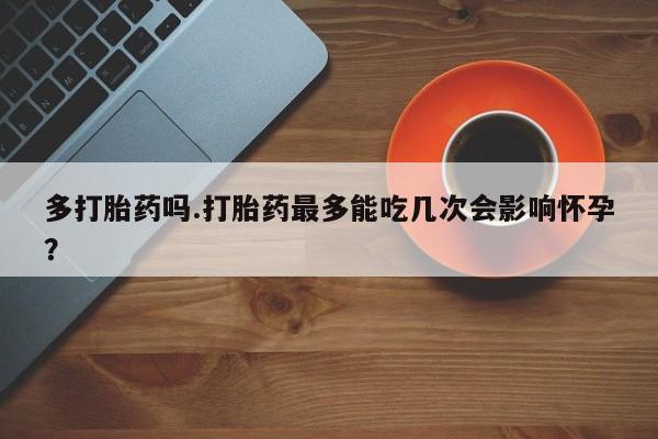 打胎药如何购买多打胎药吗.打胎药最多能吃几次会影响怀孕?
