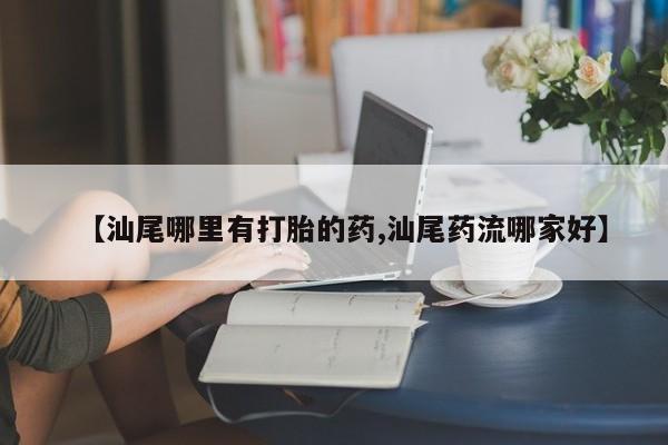打胎药如何购买【汕尾哪里有打胎的药,汕尾药流哪家好】