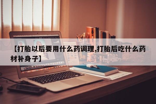 打胎药如何购买【打胎以后要用什么药调理,打胎后吃什么药材补身子】
