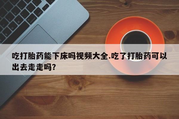打胎药如何购买吃打胎药能下床吗视频大全.吃了打胎药可以出去走走吗？