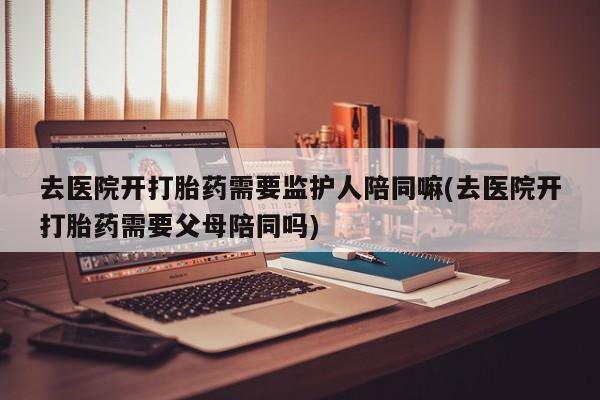 打胎药如何购买去医院开打胎药需要监护人陪同嘛(去医院开打胎药需要父母陪同吗)