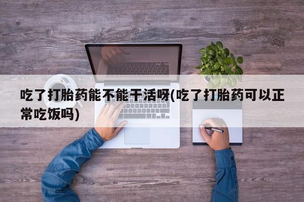 打胎药如何购买吃了打胎药能不能干活呀(吃了打胎药可以正常吃饭吗)